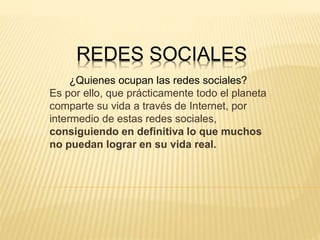 REDES SOCIALES
¿Quienes ocupan las redes sociales?
Es por ello, que prácticamente todo el planeta
comparte su vida a través de Internet, por
intermedio de estas redes sociales,
consiguiendo en definitiva lo que muchos
no puedan lograr en su vida real.
 