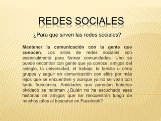REDES SOCIALES
¿Para que sirven las redes sociales?
Mantener la comunicación con la gente que
conocen. Los sitios de redes sociales son
esencialmente para formar comunidades. Uno se
puede encontrar con gente que ya conoce: amigos del
colegio, la universidad, el trabajo, la familia u otros
grupos y seguir en comunicación con ellos por más
lejos que se encuentren y aunque ya no se vean con
tanta frecuencia. Amistades que parecían haberse
olvidado se retoman ¿Quién no ha escuchado esas
historias de amigos que se rencuentran luego de
muchos años al buscarse en Facebook?
 
