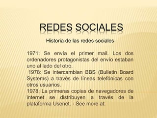 REDES SOCIALES
Historia de las redes sociales
1971: Se envía el primer mail. Los dos
ordenadores protagonistas del envío estaban
uno al lado del otro.
1978: Se intercambian BBS (Bulletin Board
Systems) a través de líneas telefónicas con
otros usuarios.
1978: La primeras copias de navegadores de
internet se distribuyen a través de la
plataforma Usenet. - See more at:
 