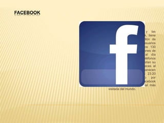 FACEBOOK
Sobran los detalles y las
estadísticas de Facebook, tiene
por ejemplo casi un billón de
usuarios activos, los usuarios
tienen en promedio unos 130
amigos, más de 200 millones de
visitas en Facebook al día
provienen desde teléfonos
celulares, los usuarios visitan su
perfil en promedio 40 veces al
mes, los usuarios permanecen
en Facebook al menos 23:20
minutos en promedio por
usuario. Por esa razón Facebook
sigue siendo la red social más
visitada del mundo.
 