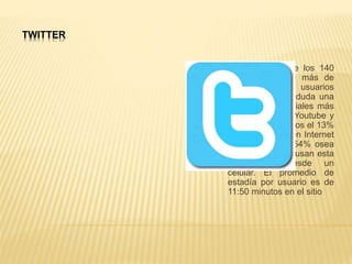 TWITTER
La red social de los 140
caracteres, tiene más de
127 millones de usuarios
activos y es sin duda una
de las redes sociales más
activa junto con Youtube y
Facebook al menos el 13%
de los usuarios en Internet
usan Twitter, el 54% osea
más de la mitad usan esta
red social desde un
celular. El promedio de
estadía por usuario es de
11:50 minutos en el sitio
 