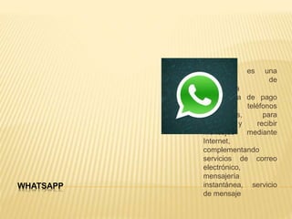 WHATSAPP
WhatsApp es una
aplicación de
mensajería
instantánea de pago
para teléfonos
inteligentes, para
enviar y recibir
mensajes mediante
Internet,
complementando
servicios de correo
electrónico,
mensajería
instantánea, servicio
de mensaje
 