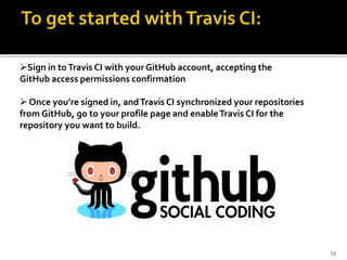 Sign in toTravis CI with your GitHub account, accepting the
GitHub access permissions confirmation
 Once you’re signed in, andTravis CI synchronized your repositories
from GitHub, go to your profile page and enableTravis CI for the
repository you want to build.
13
 
