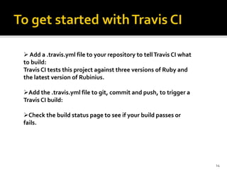 Add a .travis.yml file to your repository to tellTravis CI what
to build:
Travis CI tests this project against three versions of Ruby and
the latest version of Rubinius.
Add the .travis.yml file to git, commit and push, to trigger a
Travis CI build:
Check the build status page to see if your build passes or
fails.
14
 
