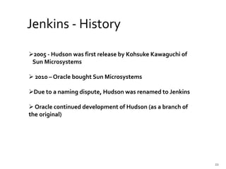 2005 - Hudson was first release by Kohsuke Kawaguchi of
Sun Microsystems
 2010 – Oracle bought Sun Microsystems
Due to a naming dispute, Hudson was renamed to Jenkins
 Oracle continued development of Hudson (as a branch of
the original)
Jenkins - History
22
 