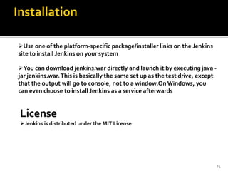 Use one of the platform-specific package/installer links on the Jenkins
site to install Jenkins on your system
You can download jenkins.war directly and launch it by executing java -
jar jenkins.war.This is basically the same set up as the test drive, except
that the output will go to console, not to a window.On Windows, you
can even choose to install Jenkins as a service afterwards
License
Jenkins is distributed under the MIT License
24
 