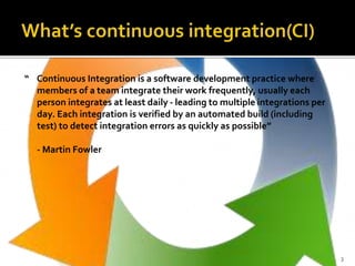 “ Continuous Integration is a software development practice where
members of a team integrate their work frequently, usually each
person integrates at least daily - leading to multiple integrations per
day. Each integration is verified by an automated build (including
test) to detect integration errors as quickly as possible”
- Martin Fowler
3
 