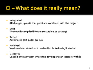  Integrated
All changes up until that point are combined into the project
 Built
The code is compiled into an executable or package
 Tested
Automated test suites are run
 Archived
Versioned and stored so it can be distributed as is, if desired
 Deployed
Loaded onto a system where the developers can interact with it
6
 