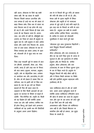 :यथाथथहनुमनचालीसा
10
नह ं जािा। जीवात्मा के ललये यह कभी
संभव नह ं, कक वह संसार के बाहर
ववस्िार स्जसमें समस्ि अन्िररक्ष और
िारा मण्डल हैं उन्हें पार कर भी संसार से
बाहर तनकल सके । स्जस मन में संसार का
सारा ववस्िार भरा है वह दपिर् की िरह
ह जड़ है और उसमें स्जिना ह देखा जाय
उिना ह वह हदखािा जािा है। आत्म-
ज्ञान, उस दपिर् में नह ं है। वहहमुिखी मन
(रावर्) का ररक्ि हो जाना ह हनुमन या
सूक्ष्म मन है। उसी हनुमन ने लंका अथािि
संसार और उसमें दृश्य ववस्िार को, आत्म-
ज्ञान से जला डाला। जीवात्मा के मन में
स्स्थि भयावह इस संसार (लंका) के दहन
को, गोस्वामी जी ने सुंदर कांड का नाम
हदया।
स्जस िरह पारदशी सूयि के प्रकाश में साि
रंग (बैंगनी, आसमानी, नीला, हरा, पीला,
नारंगी, लाल) हैं उसी िरह मन के ववचार
भी साि प्रकार (सूचना, कल्पना, अनुभव,
स्मृति, िकि या सैद्धांतिक ज्ञान, स्वभाव
या अवचेिन मन और अन्िज्ञािन) के होिे
हैं। जीव जो भी देखिा है उसका चचत्त या
पशेप्शन, मन के इन्ह ं रंगों से लमल कर
बनिा है। मन के इन रंगों का लमश्रर्
बदलिे ह चचत्त भी बदल जािा है।
उदाहरर् के ललए ककसी अनजाने को हम
सूचना या कल्पना के लमश्रर् से देखिे हैं
जबकक चचर-पररचचि को, स्मृति से। ककसी
को वह हदखेगा ह नह ं क्योंकक उसका
ध्यान उस ओर नह ं जायेगा। व्यस्क्ि एक
ह होगा ककन्िु उसे देखने वाले अन्यान्य
व्यस्क्ियों को वह उनकी मन की स्स्थतियों
के अनुसार अलग अलग हदखेगा।
मन के ये ववचारों की िुि गति, जो प्रकाश
की गति की सीमा से भी परे हैं। और,
के वल उसी के द्वारा प्रकृ ति में स्स्थि
जीवात्मा और प्रकृ ति से परे परमात्मा
आपस में जुड़े रहिे हैं, उन्हें कवप कहिे हैं।
इस िरह मन के ववचारों या कवप के साि
प्रकार हैं। हनुमन उन सभी के स्वामी
अथािि कपीश (अंतिम ववचार, अन्िज्ञािन)
हैं। कपीश के स्वरूप को गोस्वामी
िुलसीदास ने वंदन करिे हुये कहा
"सीिाराम गुर् ग्राम, पुण्यारण्य ववहाररर्ौ ।
वन्दे ववशुद्ध ववज्ञानौ कवीश्वरौ,
कपीश्वरौ॥"
सीिा (जीवात्मा) और राम (परमात्मा) के
बीच का यह मागि स्जस पुण्य के जंगल से
गुजरिा है और उस पुण्यारण्य में कपीश
हनुमन (श्री) का तनवास है। कपीश
हनुमन, सीिा (जीवात्मा) और राम
(परमात्मा) के ग्राम में स्स्थि सुरम्य पुण्य
के वन में ववहार करिे हैं। हनुमन के
ववशुद्ध ववचारों की कोई सीमा नह ं है,
और वे ववचार ककसी माध्यम पर तनभिर
नह ं होिे इसललये हनुमन महानिम कवव
(कवीश्वर) भी हैं।
ज्ञान व्यस्क्िगि होिा है और दो ज्ञानी
प्रायः अलग अलग पूवािनुमान करिे हैं
क्योंकक उनका व्यस्क्िगि दृस्ष्टकोर् सत्य
की खोज में बाधक बन जािा है। हनुमन
ज्ञान और गुर् के उस सागर को लांघ चुके
हैं इस ललये ज्ञान की उन्हें कोई
आवश्यकिा नह ं। ववज्ञान जो व्यस्क्िगि
ज्ञान नह ं है और स्जससे लभन्निा या
सांसररक दोष नह ं हो सकिा, उस शुद्ध
ववचार के स्वामी हैं।
 