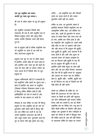:यथाथथहनुमनचालीसा
11
राम दूत अतुमलत बल धामा।
अंजनन पुत्र पवन सुत नामा॥ 2
श्री राम के संदेश वाहक या दूि ह हनुमन
हैं।
वह अिुललि आत्मबल स्जसके श्रोि
परमात्मा श्री राम हैं, उसी अिुललि बल के
तनधान, हनुमन, जन्म और मृत्यु रहहि
अथािि अंजतन (स्जसका जन्म नह ं होिा)
पुत्र हैं।
बल से हनुमन नह ं हैं बस्ल्क प्राकृ तिक बल
जो अिुललि या अनंि है उन बलों का
श्रोि, आत्म-बल, हनुमन है।
हनुमन, राम दूि या राम के संदेश वाहक
हैं इसललए उनको सदैव ह चलिे रहना है
और इसललए उन्हें ‘पवन’ पुत्र भी कहिे हैं।
पवन को रोका नह ं जा सकिा अथािि वह
परम आत्मा ह हैं स्जसके श्रोि या सुि,
हनुमन हैं।
हनुमन शस्क्िशाल नह ं हैं वे बलशाल हैं।
बल प्राकृ तिक (जैसे पृथ्वी का गुरुत्व बल )
होिा है इसललए यह अनंि या अिुललि
(स्जसका पररमार् तनकालना संभव न हो)
है ककन्िु शस्क्ि सीलमि होिी हैं जैसे
इलेस्क्िलसट जो यंत्रों से बनिी है और
उपयोग के बाद समाप्ि हो जािी है।
मेघनाद के पास शस्क्ि या सत्ता थी ककन्िु
हनुमन के पास अिुललि बल है। बल का
दुरुपयोग कभी संभव नह ं है ककन्िु वह
बल जब शस्क्ि बन जािी है िब वह
अपनी प्राकृ तिक स्विन्त्रिा खो देिी है
और असुर उसका प्रायः दुरुपयोग करिे हैं।
सुर या देविा जैसे सूयि, पृथ्वी, जल, वायु,
अस्ग्न, .... उस प्राकृ तिक बल और तनयमों
(धमि) का आदर करिे हैं और उनका
दुरुपयोग कभी नह ं कर सकिे।
शस्क्ि या सत्ता, का दुरुपयोग संभव है
इसललये मेघनाथ स्जसने प्राकृ तिक बल को
अप्राकृ तिक शस्क्ि बना, उसे सीलमि कर
डाला और, उसके ह दुरुपयोग के कारर्
संसार में क्लेश ककया और स्वयं नष्ट भी
हो गये। जबकक बल पववत्र होिा है और
वह प्राकृ तिक और अिुललि है। उसमें कभी
कोई लोभ या भय या अहंकार नह ं होिा
और यह कारर् है कक हनुमन की बुद्चध,
बाल बुद्चध है। बुद्चध, बाल अवस्था में ह
प्रकट होिी है और िभी जीव नूिन या
अनजाने संसार को देखिा समझिा है।
मन का ववस्िार इसी बुद्चध के बल की
देन है। हनुमन की बुद्चध में बल है
इसललए इसमें कोई शत्रुिा का भाव नह ं
होिा और यह बल सदैव ववज्ञान, समानिा
और प्रेम की ह वृद्चध करिा है। असुरक्षा
और टकराव का कारर् मन का सीलमि
होना है, बुद्चध नह ं। क्योंकक, बुद्चध मन
का ह ववस्िार कर देिा है स्जससे मन की
कोई सीमा ह नह ं रहिी।
रोकने का अचधकार ह शस्क्ि है। जो
ककसी की स्विन्त्रिा को कम नह ं कर
सकिा या ककसी को हातन नह ं पहुंचािा
उसे लोग शस्क्िशाल नह ं मानिे। शस्क्ि
के वल िभी बन सकिी है जब वह ककसी
प्राकृ तिक बल का ववरोध करे। शत्रु भाव के
बबना ककसी शस्क्ि का तनमािर् नह ं होिा।
टबािइन जब चुम्बकों के बीच एलेक्िोन के
बहाव को रोकिा है िभी वे ववद्युि नाम
की शस्क्ि बनिे हैं। सत्ता भी यह ववरोध
या रक्षात्मक शस्क्ि ह राक्षस का स्वरूप
 