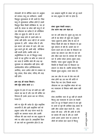 :यथाथथहनुमनचालीसा
14
गोस्वामी जी के भौतिक शास्त्र के अनुभव
को प्रर्ाम। धािु का वगीकरर्, उसकी
ववद्युि सुचालकिा से की जािी है। स्जस
धािु में सुचालकिा अचधक होिी है उसमें
ववद्युि बबना ककसी प्रतिकक्रया के , पार हो
जािी है। कं चन या सोना वह धािु है जो
उस जीवात्मा का प्रिीक है जो प्रतिकक्रया
रहहि या शुद्ध है। सोने के िार में
ववद्युि प्रवाह होने से उसमें क्रोध या
ऊष्मा नह ं होिी। सन्ि वह है जो अत्यंि
सुचालक है, अति संवेदन शील है और
इस कारर् उसे संसार में रहिे, और सब
कु छ करिे हुये भी, कभी कोई प्रतिकक्रया
नह ं करनी होिी। जबकक िांबे या
अलुलमतनयम के िार में ववद्युि प्रवाह
करने से वह कु वपि या क्रोध या ऊष्मा से
भर जािा है क्योंकक सोने की िरह वह
सुचालक या संवेदनशील नह ं होिा। यह
असंवेदनशील कौरव (प्रतिकक्रयात्मक,
अपववत्र), सन्ि अथािि सोने के स्वभाव या
पांडु (पांडव, पीला सोना, पववत्र) की िरह
नह ं होिे।
हाथ वज्र औ ध्वजा ववराजे ।
कं धे मूूँज जनेऊ छाजे ॥ 5
हनुमन के हाथ में वज्र जो कभी हार नह ं
सकिा वह बल है और राम की भस्क्ि का
तनश्चय ह उनके आत्म बल का पररचय,
ध्वजा है।
कं धे पर मूाँज की जनेऊ है। मूाँज प्राकृ तिक
वनस्पति है और इसी प्राकृ तिक धमि को
हनुमन जनेऊ की िरह धारर् करिे है।
प्रकृ ति का सम्मान करना और उसकी
पववत्रिा की रक्षा करने का भार हनुमन के
कं धे पर सदैव रहिा है। अप्राकृ तिक हदशा
में जब धमि का दुपरूपयोग होिा है िब
उस असहाय प्रकृ ति के संकट को दूर करने
का भार, हनुमन के कं धे पर होिा है।
शंकर सुवन के सरी नन्दन ।
तेज प्रताप महा जग वंदन ॥6
वन का अथि बंधन है। सुवन (सु वन) का
अथि है वह बंधन जो सुंदर हो। हनुमन
'शंकर सुवन' हैं, अथािि जीव के मन में
स्स्थि ककसी भी शंका के तनवारर् के इस
शुभ संकल्प से बंधे हैं। उनको मन मे
धारर् करने मात्र से, शंका के तनवारर् का
उनका यह संकल्प उस जीव के मन को
दोष रहहि बना देिा है। भगवन भी ‘भग्न
वन’ है अथािि बंधन (भग्न) मुक्ि (वन)
स्स्थति। ‘शंकर सुवन’ हनुमन की वह
स्स्थति है स्जसमें शंका के तनवारर् का
संकल्प या बंधन है; जबकक भगवन लशव
स्जसके सुवन हनुमन, स्वयं शंकर हैं।
जब िक जीव के मन में लेश मात्र भी
शंका होगी वह उस मन की शांति में
ववघ्न पैदा कर देगा, स्जसके कारर्
जीवात्मा का उस प्राकृ तिक बंधन को पार
कर परमात्मा से लमलना कभी संभव नह ं
होिा।
शंका, मानलसक ज्ञान से दूर नह ं हो सकिी
ककन्िु जब परमात्मा के सत्य का के सर
लाल रंग दूर से हदखने लगिा है िब सूयि
के उगने से पूवि की लाललमा देख, संसार के
सभी जीव उसका बंदन करिे हैं। ज्ञान,
संसार की काल राबत्र की अंधेरे में टॉचि
का प्रकाश की िरह है और हर ज्ञानी
अपने अलग अलग ज्ञान या अज्ञान से
जीवों को भरोसा देिा रहिा है ककन्िु
 