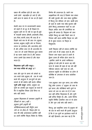 :यथाथथहनुमनचालीसा
15
प्रभाि की लाललमा होिे ह ज्ञान और
ज्ञानी दोनों महत्वह न हो जािे हैं और
सभी सत्य के प्रकाश में एक सा ह देखिे
हैं।
के सर , लाल रंग के कल्यार्कार प्रकाश
को कहिे हैं जो दूर से ह हदखिा है।
हनुमन उसी रंग के गभि या मूल हैं। सूयि
के पारदशी प्रकाश (बैंगनी, आसमानी, नीला,
हरा, पीला, नारंगी, लाल) की िरह ह न
हदखने वाले मन के भी साि रंग (सूचना,
कल्पना, अनुभव, स्मृति, िकि या ववज्ञान,
स्वप्न या अवचेिन, और अन्िज्ञािन) होिे
हैं और अंतिम लाल रंग ह अन्िज्ञािन है।
लाल रंग जो उनसे तनकलिा हुआ प्रकाश
है वह प्रिाप सबसे िेज है और समस्ि
जगि उनको देख सकिा है और वंदन
करिा है।
ववद्यावान गुणी अनत चातुर ।
राम काज कररबे को आतुर ॥ 7
ज्ञान और गुर् के सागर को लांघने या
जय करने वाले हनुमन, श्री राम के कायि
करने की आिुरिा में उन गुर्ों को हाथ
लगाने से भी संकोच नह ं करिे। लेककन
'गुणी अनत चातुर' अथािि, हनुमन उन
गुर्ों का उपयोग इस चिुरिा सा करिे हैं
कक वे प्राकृ तिक तनयम उन्हें ललप्ि या
बांध नह ं सकिे।
हनुमन ववद्यावान हैं ज्ञानवान (प्रकृ ति के
तनयमों के ज्ञान ) नह ं ।
हनुमन, गुर्ी (प्रकृ ति की
प्रतिकक्रयात्मकिा) नह ं, तनगुिर् (बज
रंगी, या रंग ह न) हैं। ववद्या होने पर
ज्ञान की कोई आवश्यकिा इसललए नह ं
रह जािी क्योंकक ववद्या, वववेक है। वववेक,
तनर्िय की स्विन्त्रिा है। ज्ञानी एक
लाइब्राररयन की िरह है स्जसके पास संसार
की सभी पुस्िकें और ज्ञान भंडार सुरक्षक्षि
हैं ककन्िु एक प्रोिे सर जो प्राय: खाल हाथ
ह रहिा है उसके पास कोई पुस्िक नह ं
होिी ककन्िु आवश्यकिा पड़ने पर उसे
ववद्या अथािि ज्ञान की उपयोचगिा का
चुनाव, की क्षमिा है। ववद्वान को ज्ञान
चाहहये ककन्िु वह कभी ककसी ज्ञान से
चचपका नह ं रहिा, क्योंकक ववद्या का अथि
ह है मुक्ि करना। या ववद्या स
ववमुक्िये।
ज्ञानी ववद्वान नह ं हो सकिा, क्योंकक वह
अपने ज्ञान में ह उलझ जािा है, और
स्जिना ज्ञान बढ़िा रहिा है उसमें से
ढूाँढना उिना ह कहठन होिा जािा है।
इसललए ज्ञानी के अपने व्यस्क्िगि
पूवािग्रह से बंधे होने के कारर् वह यहद
सत्य के समक्ष भी खड़ा हो वह उसे नह ं
पहहचान सकिा। यहााँ ज्ञान का अथि,
सामान्य प्रकृ ति या प्रति-कक्रया या दपिर् में
प्रतिबबंब के अध्ययन से प्राप्ि सांसररक
ज्ञान है।
"जय हनुमान ज्ञान गुर् सागर, जय कपीश
तिहुं लोक उजागर ॥" हनुमन जो ज्ञान के
इस सागर और प्रतिकक्रया कार गुर्ों के
सागर को जय या लांघ गए हैं, वे ज्ञान
वान नह ं बस्ल्क ववद्यावान हैं, और गुर्ी
नह ं बस्ल्क तनगुिर् हैं। और, उनके तनर्िय
प्रकृ ति तनलमिि सांसररक ज्ञान से परे होिा
है और गुर् उन्हें बांध नह ं सकिे ।
ककन्िु, इस प्राकृ तिक जगि में, हनुमन को
श्री राम के कायि करने की इिनी आिुरिा
है कक वे उन गुर्ों का इस्िेमाल करने में
भी नह ं हहचकिे। अब प्रश्न यह है कक
 