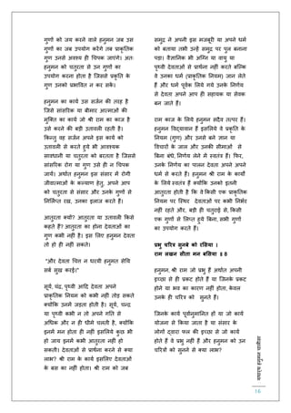 :यथार्थहनुमनचालीसा
16
गुर्ों को जय करने वाले हनुमन जब उस
गुर्ों का जब उपयोग करेंगे िब प्राकृ तिक
गुर् उनसे अवश्य ह चचपक जाएंगे। अिः
हनुमन को चिुरिा से उन गुर्ों का
उपयोग करना होिा है स्जससे प्रकृ ति के
गुर् उनको प्रभाववि न कर सकें ।
हनुमन का कायि उस सजिन की िरह है
स्जसे सांसररक या बीमार आत्माओं की
मुस्क्ि का कायि जो श्री राम का काज है
उसे करने की बड़ी उिावल रहिी है।
ककन्िु वह सजिन अपने इस कायि को
उिावल से करिे हुये भी आवश्यक
सावधानी या चिुरिा को बरििा है स्जससे
सांसररक रोग या गुर् उसे ह न चचपक
जायें। अथािि हनुमन इस संसार में रोगी
जीवात्माओं के कल्यार् हेिु, अपने आप
को चिुरिा से संसार और उनके गुर्ों से
तनललिप्ि रख, उनका इलाज करिे हैं।
आिुरिा क्यों? आिुरिा या उिावल ककसे
कहिे हैं? आिुरिा का होना देविाओं का
गुर् कभी नह ं है। इस ललए हनुमन देविा
िो हो ह नह ं सकिे।
"और देविा चचत्त न धरयी हनुमि सेतय
सबि सुख करई।"
सूयि, चंि, पृथ्वी आहद देविा अपने
प्राकृ तिक तनयम को कभी नह ं िोड़ सकिे
क्योंकक उनमें जड़िा होिी है। सूयि, चन्ि
या पृथ्वी कभी न िो अपने गति से
अचधक और न ह धीमे चलिी है, क्योंकक
इनमें मन होिा ह नह ं इसललये कु छ भी
हो जाय इनमें कभी आिुरिा नह ं हो
सकिी। देविाओं से प्राथिना करने से क्या
लाभ? श्री राम के कायि इसललए देविाओं
के बस का नह ं होिा। श्री राम को जब
समुि ने अपनी इस मजबूर या अपने धमि
को बिाया िभी उन्हें समुि पर पुल बनाना
पड़ा। वैज्ञातनक भी अस्ग्न या वायु या
पृथ्वी देविाओं से प्राथिना नह ं करिे बस्ल्क
वे उनका धमि (प्राकृ तिक तनयम) जान लेिे
हैं और धमि पूविक ललये गये उनके तनर्िय
से देविा अपने आप ह सहायक या सेवक
बन जािे हैं।
राम काज के ललये हनुमन सदैव ित्पर हैं।
हनुमन ववद्यावान हैं इसललये वे प्रकृ ति के
तनयम (गुर्) और उनसे बने ज्ञान या
ववचारों के जाल और उनकी सीमाओं से
बबना बंधे, तनर्िय लेने में स्विंत्र हैं। किर,
उनके तनर्िय का पालन देविा अपने अपने
धमि से करिे हैं। हनुमन श्री राम के कायों
के ललये स्विंत्र हैं क्योंकक उनको इिनी
आिुरिा होिी है कक वे ककसी एक प्राकृ तिक
तनयम पर स्स्थर देविाओं पर कभी तनभिर
नह ं रहिे और, बड़ी ह चिुराई से, ककसी
एक गुर्ों से ललप्ि हुये बबना, सभी गुर्ों
का उपयोग करिे हैं।
प्रभु चररत्र सुनबे को रमसया ।
राम लखन सीता मन बमसया ॥ 8
हनुमन, श्री राम जो प्रभु हैं अथािि अपनी
इच्छा से ह प्रकट होिे हैं या स्जनके प्रकट
होने या भव का कारर् नह ं होिा, के वल
उनके ह चररत्र को सुनिे हैं।
स्जनके कायि पूवािनुमातनि हों या जो कायि
योजना से ककया जािा है या संसार के
लोगों द्वारा िल की इच्छा से जो कायि
होिे हैं वे प्रभु नह ं हैं और हनुमन को उन
चररत्रों को सुनने से क्या लाभ?
 