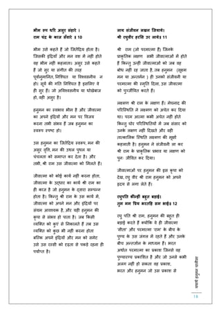 :यथाथथहनुमनचालीसा
18
भीम रूप धरर असुर संहारे ।
राम चंद्र के काज सूँवारे ॥ 10
भीम उसे कहिे हैं जो स्जिेंहिय होिा है।
स्जसकी इंहियााँ और मन वश में नह ं होिे
वह भीम नह ं कहलािा। असुर उसे कहिे
हैं जो सुर या संगीि की िरह
पूवािनुमातनि, तनस्श्चि या ववश्वसनीय न
हो। सूयि की गति तनस्श्चि है इसललए वे
ह सुर हैं। जो अववश्वसनीय या धोखेबाज
हो, वह असुर है।
हनुमन का स्वभाव भीम है और जीवात्मा
का अपने इंहियों और मन पर ववजय
करना िभी संभव हैं जब हनुमन का
स्वरूप स्पष्ट हो।
उस हनुमन का स्जिेंहिय स्वरूप, मन की
असुर वृवत्त, मन की उथल पुथल या
चंचलिा को समाप्ि कर देिा है। और
िभी, श्री राम उस जीवात्मा को लमलिे हैं।
जीवात्मा को कोई कायि नह ं करना होिा,
जीवात्मा के उद्धार का कायि श्री राम का
ह काज है जो हनुमन के द्वारा सम्पन्न
होिा है। ककन्िु श्री राम के उस कायि में,
जीवात्मा को अपने मन और इंहियों पर
संयम आवश्यक है, और यह हनुमन की
कृ पा से संभव हो पािा है। जब ककसी
व्यस्क्ि को कु एं से तनकालिे हैं िब उस
व्यस्क्ि को कु छ भी नह ं करना होिा
बस्ल्क अपने इंहियों और मन को समेट
उसे उस रस्सी को दृढ़िा से पकड़े रहना ह
पयािप्ि है।
लाय संजीवन लखन जजयाये।
श्री रघुवीर हरमस उर लाये॥ 11
श्री राम (जो परमात्मा हैं) स्जनके
प्राकृ तिक लक्षर् सभी जीवात्माओं में होिे
हैं ककन्िु उन्ह ं जीवात्माओं को जब वह
बोध नह ं रह जािा है, िब हनुमन (सूक्ष्म
मन या अन्िमिन ) ह उनको संजीवनी या
परमात्मा की स्मृति हदला, उस जीवात्मा
को पुर्ञ्जीववि करिे हैं।
लक्ष्मर् श्री राम के लक्षर् हैं। मेघनाद की
पररस्स्थति ने लक्ष्मर् को अचेि कर हदया
था। परम आत्मा कभी अचेि नह ं होिे
ककन्िु घोर पररस्स्थतियों में जब संसार को
उनके लक्षर् नह ं हदखिे और वह
िात्काललक स्स्थति लक्ष्मर् की मूक्षाि
कहलािी है। हनुमन ने संजीवनी ला कर
श्री राम के प्राकृ तिक प्रभाव या लक्षर् को
पुनः जीववि कर हदया।
जीवात्माओं पर हनुमन की इस कृ पा को
देख, रघु वीर श्री राम हनुमन को अपने
हृदय से लगा लेिे हैं।
रघुपनत क ंन्हीं बहुत बड़ाई।
तुम मम वप्रय भरतहह सम भाई॥ 12
रघु पति श्री राम, हनुमन की बहुि ह
बड़ाई करिे हैं क्योंकक वे ह जीवात्मा
‘सीिा’ और परमात्मा ‘राम’ के बीच के
पुण्य के उस जंगल में रहिे हैं और उनके
बीच अन्िज्ञािन के माध्यम हैं। भरि
अथािि परमात्मा का प्रकाश स्जनसे वह
पुण्यारण्य प्रकालशि है और जो उनसे कभी
अलग नह ं हो सकिा वह प्रकाश,
भरि और हनुमन जो उस प्रकाश से
 