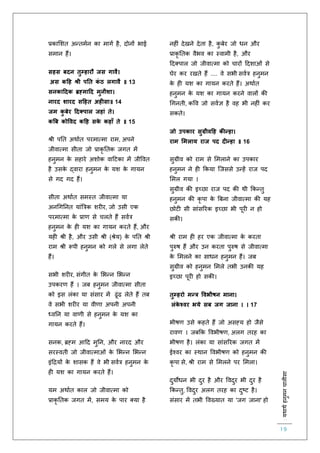 :यथाथथहनुमनचालीसा
19
प्रकालशि अन्िमिन का मागि है, दोनों भाई
समान हैं।
सहस बदन तुम्हारौ जस गावै।
अस कहह श्री पनत कं ठ लगावै ॥ 13
सनकाहदक ब्रह्माहद मुनीशा।
नारद शारद सहहत अहीसा॥ 14
जम कु बेर हदक्पाल जहां ते।
कबब कोववद कहह सके कहाूँ ते ॥ 15
श्री पति अथािि परमात्मा राम, अपने
जीवात्मा सीिा जो प्राकृ तिक जगि में
हनुमन के सहारे अशोक वाहटका में जीववि
है उसके द्वारा हनुमन के यश के गायन
से गद गद हैं।
सीिा अथािि समस्ि जीवात्मा या
अनचगतनि यांबत्रक शर र, जो उसी एक
परमात्मा के प्रार् से चलिे हैं सवित्र
हनुमन के ह यश का गायन करिे हैं, और
यह श्री है, और उसी श्री (श्रेय) के पति श्री
राम श्री रूपी हनुमन को गले से लगा लेिे
हैं।
सभी शर र, संगीि के लभन्न लभन्न
उपकरर् हैं । जब हनुमन जीवात्मा सीिा
को इस लंका या संसार में ढूंढ लेिे हैं िब
वे सभी शर र या वीर्ा अपनी अपनी
ध्वतन या वार्ी से हनुमन के यश का
गायन करिे हैं।
सनक, ब्रह्म आहद मुतन, और नारद और
सरस्विी जो जीवात्माओं के लभन्न लभन्न
इंहियों के शासक हैं वे भी सवित्र हनुमन के
ह यश का गायन करिे हैं।
यम अथािि काल जो जीवात्मा को
प्राकृ तिक जगि में, समय के पार क्या है
नह ं देखने देिा है, कु बेर जो धन और
प्राकृ तिक वैभव का स्वामी है, और
हदक्पाल जो जीवात्मा को चारों हदशाओं से
घेर कर रखिे हैं .... वे सभी सवित्र हनुमन
के ह यश का गायन करिे हैं। अथािि
हनुमन के यश का गायन करने वालों की
चगनिी, कवव जो सविज्ञ है वह भी नह ं कर
सकिे।
जो उपकार सुग्रीवहह क न्हा।
राम ममलाय राज पद दीन्हा ॥ 16
सुग्रीव को राम से लमलाने का उपकार
हनुमन ने ह ककया स्जससे उन्हें राज पद
लमल गया ।
सुग्रीव की इच्छा राज पद की थी ककन्िु
हनुमन की कृ पा के बबना जीवात्मा की यह
छोट सी सांसररक इच्छा भी पूर न हो
सकी।
श्री राम ह हर एक जीवात्मा के करिा
पुरुष हैं और उन करिा पुरुष से जीवात्मा
के लमलने का साधन हनुमन हैं। जब
सुग्रीव को हनुमन लमले िभी उनकी यह
इच्छा पूर हो सकी।
तुम्हरो मन्त्र ववभीषन माना।
लंके श्वर भये सब जग जाना । । 17
भीषर् उसे कहिे हैं जो असह्य हो जैसे
रावर् । जबकक ववभीषर्, अलग िरह का
भीषर् है। लंका या सांसररक जगि में
ईश्वर का स्थान ववभीषर् को हनुमन की
कृ पा से, श्री राम से लमलने पर लमला।
दुयोधन भी दुर है और ववदुर भी दुर है
ककन्िु, ववदुर अलग िरह का दुष्ट है।
संसार में िभी ववख्याि या 'जग जाना' हो
 