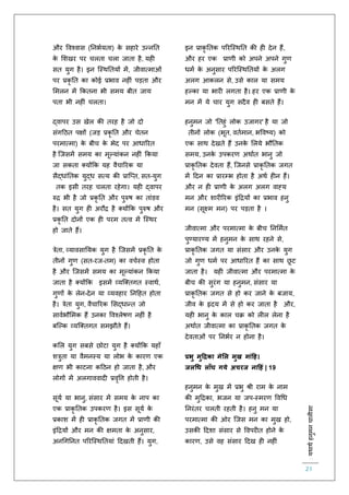 :यथाथथहनुमनचालीसा
21
और ववश्वास (तनभियिा) के सहारे उन्नति
के लशखर पर चलिा चला जािा है, यह
सि युग है। इन स्स्थतियों में, जीवात्माओं
पर प्रकृ ति का कोई प्रभाव नह ं पड़िा और
लमलन में ककिना भी समय बीि जाय
पिा भी नह ं चलिा।
द्वापर उस खेल की िरह है जो दो
संगहठि पक्षों (जड़ प्रकृ ति और चेिन
परमात्मा) के बीच के भेद पर आधाररि
है स्जसमें समय का मूल्यांकन नह ं ककया
जा सकिा क्योंकक यह वैचाररक या
सैद्धांतिक युद्ध सत्य की प्रास्प्ि, सि-युग
िक इसी िरह चलिा रहेगा। यह द्वापर
रुि भी है जो प्रकृ ति और पुरुष का िांडव
है। सि युग ह अरौि है क्योंकक पुरुष और
प्रकृ ति दोनों एक ह परम ित्व में स्स्थर
हो जािे हैं।
त्रेिा, व्यावसातयक युग है स्जसमें प्रकृ ति के
िीनों गुर् (सि-रज-िम) का वचिस्व होिा
है और स्जसमें समय का मूल्यांकन ककया
जािा है क्योंकक इसमें व्यस्क्िगि स्वाथि,
गुर्ों के लेन-देन या व्यवहार तनहहि होिा
है। त्रेिा युग, वैचाररक लसद्धान्ि जो
साविभौलमक हैं उनका ववश्लेषर् नह ं है
बस्ल्क व्यस्क्िगि समझौिे हैं।
कलल युग सबसे छोटा युग है क्योंकक यहााँ
शत्रुिा या वैमनस्य या लोभ के कारर् एक
क्षर् भी काटना कहठन हो जािा है, और
लोगों में अलगाववाद प्रवृवत्त होिी है।
सूयि या भानु, संसार में समय के नाप का
एक प्राकृ तिक उपकरर् है। इस सूयि के
प्रकाश में ह प्राकृ तिक जगि में प्रार्ी की
इंहियों और मन की क्षमिा के अनुसार,
अनचगतनि पररस्स्थतियां हदखिी हैं। युग,
इन प्राकृ तिक पररस्स्थति की ह देन हैं,
और हर एक प्रार्ी को अपने अपने गुर्
धमि के अनुसार पररस्स्थतियों के अलग
अलग आकलन से, उसे काल या समय
हल्का या भार लगिा है। हर एक प्रार्ी के
मन में ये चार युग सदैव ह बसिे हैं।
हनुमन जो 'तिहुं लोक उजागर' है या जो
िीनों लोक (भूि, वििमान, भववष्य) को
एक साथ देखिे हैं उनके ललये भौतिक
समय, उनके उपकरर् अथािि भानु जो
प्राकृ तिक देविा हैं, स्जनसे प्राकृ तिक जगि
में हदन का प्रारम्भ होिा है अथि ह न हैं।
और न ह प्रार्ी के अलग अलग वाह्य
मन और शार ररक इंहियों का प्रभाव हनु
मन (सूक्ष्म मन) पर पड़िा है ।
जीवात्मा और परमात्मा के बीच तनलमिि
पुण्यारण्य में हनुमन के साथ रहने से,
प्राकृ तिक जगि या संसार और उनके युग
जो गुर् धमि पर आधाररि हैं का साथ छू ट
जािा है। यह जीवात्मा और परमात्मा के
बीच की सुरंग या हनुमन, संसार या
प्राकृ तिक जगि से हो कर जाने के बजाय,
जीव के हृदय में से हो कर जािा है और,
यह भानु के काल चक्र को ल ल लेना है
अथािि जीवात्मा का प्राकृ तिक जगि के
देविाओं पर तनभिर न होना है।
प्रभु मुहद्रका मेमल मुख मांहह।
जलधध लाूँघ गये अचरज नाहहं | 19
हनुमन के मुख में प्रभु श्री राम के नाम
की मुहिका, भजन या जप-स्मरर् ववचध
तनरंिर चलिी रहिी है। हनु मन या
परमात्मा की ओर स्जस मन का मुख हो,
उसकी हदशा संसार से ववपर ि होने के
कारर्, उसे वह संसार हदख ह नह ं
 