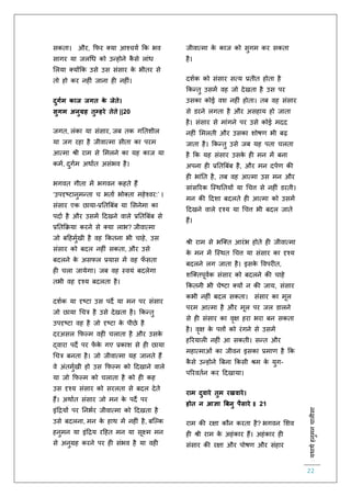 :यथाथथहनुमनचालीसा
22
सकिा। और, किर क्या आश्चयि कक भव
सागर या जलचध को उन्होने कै से लांध
ललया क्योंकक उसे उस संसार के भीिर से
िो हो कर नह ं जाना ह नह ं।
दुगथम काज जगत के जेते।
सुगम अनुग्रह तुम्हरे तेते ||20
जगि, लंका या संसार, जब िक गतिशील
या जग रहा है जीवात्मा सीिा का परम
आत्मा श्री राम से लमलने का यह काज या
कमि, दुगिम अथािि असंभव है।
भगवि गीिा में भगवन कहिे हैं
‘उपदृष्टानुमन्िा च भिाि भोक्िा महेश्वर:’ ।
संसार एक छाया-प्रतिबबंब या लसनेमा का
पदाि है और उसमें हदखने वाले प्रतिबबंब से
प्रतिकक्रया करने से क्या लाभ? जीवात्मा
जो बहहमुिखी है वह ककिना भी चाहे, उस
संसार को बदल नह ं सकिा, और उसे
बदलने के असिल प्रयास में वह िाँ सिा
ह चला जायेगा। जब वह स्वयं बदलेगा
िभी वह दृश्य बदलिा है।
दशिक या दृष्टा उस पदे या मन पर संसार
जो छाया चचत्र है उसे देखिा है। ककन्िु
उपदृष्टा वह है जो दृष्टा के पीछे है
दरअसल किल्म वह चलािा है और उसके
द्वारा पदे पर िें के गए प्रकाश से ह छाया
चचत्र बनिा है। जो जीवात्मा यह जानिे हैं
वे अंिमुिखी हो उस किल्म को हदखाने वाले
या जो किल्म को चलािा है को ह कह
उस दृश्य संसार को सरलिा से बदल देिे
हैं। अथािि संसार जो मन के पदे पर
इंहियों पर तनभिर जीवात्मा को हदखिा है
उसे बदलना, मन के हाथ में नह ं है, बस्ल्क
हनुमन या इंहिय रहहि मन या सूक्ष्म मन
से अनुग्रह करने पर ह संभव है या वह
जीवात्मा के काज को सुगम कर सकिा
है।
दशिक को संसार सत्य प्रिीि होिा है
ककन्िु उसमें वह जो देखिा है उस पर
उसका कोई वश नह ं होिा। िब वह संसार
से डरने लगिा है और असहाय हो जािा
है। संसार से मांगने पर उसे कोई मदद
नह ं लमलिी और उसका शोषर् भी बढ़
जािा है। ककन्िु उसे जब यह पिा चलिा
है कक यह संसार उसके ह मन में बना
अपना ह प्रतिबबंब है, और मन दपिर् की
ह भांति है, िब वह आत्मा उस मन और
सांसररक स्स्थतियों या चचत्त से नह ं डरिी।
मन की हदशा बदलिे ह आत्मा को उसमें
हदखने वाले दृश्य या चचत्त भी बदल जािे
हैं।
श्री राम से भस्क्ि आरंभ होिे ह जीवात्मा
के मन में स्स्थि चचत्त या संसार का दृश्य
बदलने लग जािा है। इसके ववपर ि,
शस्क्िपूविक संसार को बदलने की चाहे
ककिनी भी चेष्टा क्यों न की जाय, संसार
कभी नह ं बदल सकिा। संसार का मूल
परम आत्मा है और मूल पर जल डालने
से ह संसार का वृक्ष हरा भरा बन सकिा
है। वृक्ष के पत्तों को रंगने से उसमें
हररयाल नह ं आ सकिी। सन्ि और
महात्माओं का जीवन इसका प्रमार् है कक
कै से उन्होने बबना ककसी श्रम के युग-
पररवििन कर हदखाया।
राम दुवारे तुम रखवारे।
होत न आज्ञा बबनु पैसारे ॥ 21
राम की रक्षा कौन करिा है? भगवन लशव
ह श्री राम के अहंकार हैं। अहंकार ह
संसार की रक्षा और पोषर् और संहार
 