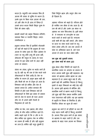 :यथाथथहनुमनचालीसा
23
करिा है। पशुपति नाथ भगवान लशव ह
आत्मा की संसार से मुस्क्ि के कारर् हैं।
उनके कृ पा के बबना परम आत्मा श्री राम,
जो उसी जीव के ह अंिर में स्स्थि हैं
उनको प्राप्ि करना ककसी लसद्ध पुरुष के
ललये भी संभव नह ं।
भवानी शंकरौ वंदे श्रद्धा ववश्वास रूवपर्ौ।
यभ्याम बबना न पश्यंति लसद्ध: स्वांिः
स्थमीश्वरम ॥
हनुमन भगवन लशव हैं इसललये गोस्वामी
जी यहााँ भी कहिे हैं कक हनुमन ह परम
आत्मा के प्रवेश द्वार हैं। बबना अहंकार के
त्याग या पशु बलल (पशु की हत्या नह ं,
जीवात्मा की पशुिा के त्याग) के परम
आत्मा के इस प्रवेश मागि के अंदर नह ं
जाया जा सकिा।
संसार का िांडव, दुगिम या कठोर मागि ह
रुि है। वह रुि श्री राम से प्रेम करने वाले
जीवात्माओं के ललये अरौि है। प्रेम या
भस्क्ि के कारर् ह अगुर् ब्रह्म कह ं भी
और ककसी भी रूप में सगुर् हो जािा है।
तनष्काम कमि ह भस्क्ि और प्रेम में
सकाम लगिा है। अथािि भगवान की
स्स्थति में होने वाले तनष्काम कमि ह
जीवात्माओं के ललये इस संसार में सकाम
कमि हैं। प्रेम के कारर् ह परम आत्मा
जीव रूप में अपने सभी ऐश्वयि से
ववद्यमान हो जािे हैं।
भस्क्ि या प्रेम, राम (ब्रह्म) और सीिा
(जीव) के बीच सदैव उपस्स्थि रहिे हैं।
कबीर कहिे रहिे थे कक रा और म के
बीच कबबरा रहा लुकाय। प्रेम या भस्क्ि
का स्वरूप ह कबीर हैं और वह हनुमन
का ित्व है। भस्क्ि वह चिुर दुभाषी है
स्जसे तनगुिर् ब्रह्म और सगुर् जीव एक
ह हदखिा है।
अहंकार पररचय को कहिे हैं। पररचय होिे
ह व्यस्क्ि एक सीमा से बंध जािा है। श्री
राम भी बंधे हैं और उनके उस बंधन या
अहंकार का नाम लशव-शंकर है। इसी बंधन
से वे पापात्मा या राग-द्वेष या छल
करने वालों से बचिे रहिे हैं। पापात्मा
उन्हें कभी भी देख नह ं सकिे, और संशय
या सत्य पर शंका करने वालों के शत्रु
शंकर (शंका अरर) हैं। जब िक आत्मा में
शंका या अववश्वास रहिा है, उसे परम
आत्मा से सत्य का ज्ञान संभव नह ं।
सब सुख लहे तुम्हारी सरना।
तुम रक्षक काहें को डरना ||22
सुख, बंधन रहहि स्स्थति को कहिे हैं।
मानलसक िनाव या अपराध या लालच से
प्राप्ि आराम कभी सुख नह ं कहलािा। यह
संसार जो ब्रह्मांड अथािि ब्रह्मा का अंडा
कहलािा है दर असल बहुि बड़ा है और,
इसमें ग्रहों की असीलमि ववस्िार है ककन्िु
इसमें से बाहर तनकलने का कोई छेद नह ं
है। आत्मा इसी ब्रह्मांड में भौतिक और
मानलसक कमों से भ्रमर् करिी हैं ककन्िु
उसे सुख नह ं लमल सकिा क्योंकक उसके
पास स्विन्त्रिा नह ं होिी। वह इस ब्रह्मांड
में प्रकृ ति के तनयम से तनयंबत्रि है और
तनयंबत्रि जीवन का मूल्य ह क्या?
हनुमन वह मागि है जो इंहियों या मन की
िरह वाह्य गामी नह ं है ककन्िु अंियािमी
है। आत्मा, स्जस हृदय मागि से इस संसार
या ब्रह्मांड के बाहर जािी है और उस
ब्रह्मांड के बाहर परम आत्मा का तनवास
 