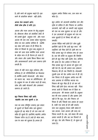 :यथाथथहनुमनचालीसा
24
है, उसी मागि को हनुमन कहिे हैं। इस
मागि में सांसररक बाधाएं नह ं होिीं।
आपन तेज सम्हारो आपे।
तीनों लोक हाूँक ते काूँपे |23
आत्मा और परम आत्मा के सेिु हनुमन
हैं। जीवात्मा सीिा जो सांसररक लंका में
थीं उनको ढूाँढने हनुमन गये और परम
आत्मा श्री राम िक उनका संदेश पहुचाया।
सीिा का मन अशोक वाहटका है जबकक
वह लंका रूपी संसार में ह स्स्थि है।
सीिा से लमलने के िुरंि बाद, हनुमन ने
लंका को जला डाला क्योंकक परम आत्मा
के संदेश मात्र से ह वैराग्य हो जािा है
और संसार और उसके लभन्न लभन्न भय
और आवश्यकिाएाँ अपने आप समाप्ि होने
लगिीं हैं।
संसार में यह काल (भूि, वििमान, और
भववष्य) है जो पररस्स्थतियों का कै नवास
है, क्योंकक हमार योजनाओं और बंधन
का कारर् यह काल या अतनस्श्चििा ह
है। हनुमन के मन में प्रवेश करिे ह काल,
लोक और सभी योजनाएाँ और आशंकाएं
समाप्ि हो जािी हैं।
भूत वपशाच ननकट नहीं आवै।
महावीर जब नाम सुनावै ॥ 24
राम का नाम (तनगुिर् स्वरूप) इस संसार
में सुनाएाँ िो ककसे? कौन उसे सुनेगा?
हनुमन ह वह श्रोिा हैं जो राम नाम को
सदैव ह सुनिे हैं। इसललये, महावीर अथािि
स्जसका चररत्र दृढ़ है उन्हें ह श्रोिा बना,
राम के नाम को सुनाना है। अपना ह
हनुमन अथािि तनमिल मन, राम नाम का
श्रोिा है।
भूि अथािि जो आत्मायें सांसररक राग और
द्वेष से ग्रलसि हैं और वपशाच या अपववत्र
आत्मायें, वहााँ नह ं आ सकिीं जहां हनुमन
को राम का नाम सुनाया जा रहा हो और
वे उन आत्माओं जो हनुमन को राम का
नाम सुनािी हैं, के तनकट भी नह ं आ
सकिीं।
आत्मा पीडड़ि क्यों होिी है? लोग दुखी
इसललये रहिे हैं कक उन्हें भूि काल की
स्मृतियां उसे पीड़ा देिीं हैं। इसी भय या
पीड़ा दायक भूि से वििमान नष्ट हो जािा
है। मन की शांति या हनुमन की स्स्थति
होिे ह भूि पीड़ा नह ं रहिी। प्रेि, भववष्य
की आशा है। प्रेि अथािि वे ववचार जो
पीड़ा दायक भूि से आत्मा को मुक्ि करें
वह प्रेि हैं। यह भी अशांि मन (संकल्प
ववकल्प) की ह एक स्स्थति है। गोस्वामी
िुलसी दास को प्रेि अथािि मन में ह उठे
एक ववचार ने ह हनुमन अथािि मन की
शांि अवस्था से पररचचि कराया था।
वपशाच भी भूि पीड़ा ह है जो मन को
स्स्थर नह ं होने देिा। बार-बार वह चचंिा
वापस आिी है स्जससे मन में हहंसा या
आत्म-हत्या की भावना उठिी है। हनुमन
मन की शांि अवस्था है और इसका अथि
यह है कक भूि, प्रेि और वपशाच जो
ववचार हैं और स्जनसे मन अशांि हो उठिा
है, कभी एक साथ हो ह नह ं सकिे।
शांि मन (हनुमन) के वल िभी संभव है
जब आत्मा, परम आत्मा (श्री राम) का
चचंिन करिी है। िब, उसे संसार की माया
असार लगिी है और वह उन ववचारों से
जो भूि, प्रेि और वपशाच हैं, से मुक्ि हो
जािा है।
 