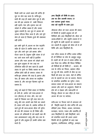 :यथाथथहनुमनचालीसा
26
ककसी यात्री का अपने लक्ष्य की प्रास्प्ि ह
युग या योग कह लािा है। कलल-युग,
कल की िरह ह सबसे छोटा युग है और
मन की इस अवस्था में कभी स्स्थरिा
नह ं रहिी। त्रेिा और द्वापर मन को
जोड़ने में अचधक सक्षम हैं और उनका
जुड़ाव स्थायी है। सि युग में आत्मा को
अपना पररचय लमल जािा है और उसे पूर्ि
योग हो जािा है स्जसके टूटने की संभावना
नह ं होिी।
इस सभी युगों में, आत्मा का प्रेम यद्यवप
सदैव ह रहिा है जबकक संसार का रजो
गुर् और िमो गुर् उसे क्रमश: क्षीर्
करिा रहिा है। हनुमन चूंकक संसार से हो
कर जाने वाला मागि नह ं है इसललए
आत्मा और परम आत्मा को जोड़ने वाले
इस सुरंग हनुमन में एक िरह का
उस्जयाला सदैव ह बना रहिा है। इसमें
संसार के गुर्ों पर तनभिर प्रकाश का कम-
अचधक होना नह ं हो सकिा। संसार में
कलल-युग अंधकार की िरह है, द्वापर और
त्रेिा, ह प्रभाि और संध्या का मद्चधम
प्रकाश है, और सि-युग हदनकर सूयि का
प्रकाश है।
साधु उसे कहिे हैं स्जसे संसार से ववरस्क्ि
हो गयी हो, अथािि उसे परम-आत्मा से
राग (वैराग्य) हो गया। और, संि उसे
कहिे हैं स्जसका मन पूर िरह शांि हो।
साधु और संि अपनी रक्षा कै से कर सकिे
हैं। संसार रूपी लंका में, अशोक वाहटका में
रहिे हुये भी सन्ि-आत्मा सीिा जी पूर्िि:
श्री राम की उपासना पर ह तनभिर रह ं।
आत्मा जो अववनाशी है उसे बाहर रक्षा की
क्या आवश्यकिा? साधु और संि, राम के
दुलारे हैं और हनुमन ह उनकी सविथा रक्षा
करिे हैं।
अष्ट मसद्धध नौ ननधध के दाता।
अस बर दीन जानक माता॥ 31
राम रसायन तुम्हरे पासा।
सदा रहो रघुपनत के दासा ||32
जीवात्मा सीिा जो परम आत्मा की संसार
में स्स्थति है उन्होने हनुमन को नौ
तनचधयों और आठ लसद्चधयााँ द ं। सीिा जो
जनक-नंहदनी हैं, और प्रकृ ति स्वरूपा हैं वे
ह प्रकृ ति के सभी रहस्यों का उदघाटन
कर सकिीं हैं। हनुमन को सीिा मााँ ने नौ
तनचध और आठ लसद्चधयााँ द ं।
राम चररि मानस में वणर्िि नवधा भस्क्ि
ह नौ तनचधयां या योग के अद्भुि समुि
हैं। शबर को श्री राम ने नवधा भस्क्ि का
दान हदया था। भस्क्ि की तनम्न ललणखि
नौ ववचधयााँ ह नौ तनचध हैं ... सत्संग, श्री
राम के चररत्र का चचंिन, अहंकार रहहि
रह गुरु की सेवा, भगति में ल न रह कर
ककसी भी कपट का त्याग, वेदों में वणर्िि
मंत्र के रहस्यों का जप या स्मरर्, वैराग्य
या सांसररक आसस्क्ि का पूर्िि: त्याग,
समस्ि संसार को परम-आत्मा का संकल्प
जानना और संिों का अनुसरर्, ककसी के
दोष को न देखना और लाभ-हातन से
तनस्पृह, द निा या छल रहहि हो परम
आत्मा श्री राम पर भरोसा।
शर र-मन पर ववजय पाने में सिलिा को
ह लसद्चध कहिे हैं। योग प्रास्प्ि की आठ
सीहढ़यााँ (यम, तनयम, आसन, प्रार्ायाम,
प्रत्याहार, धारर्ा, ध्यान और समाचध) ह
आठ लसद्चधयााँ हैं। यह लसद्चधयााँ, प्रार्
को संचाललि करने की अलग अलग
स्स्थति भी हैं। कुं डललनी में आठ चक्र
मूलाधार, स्वाचधस्थान, मणर्पुर, अनाहि,
 