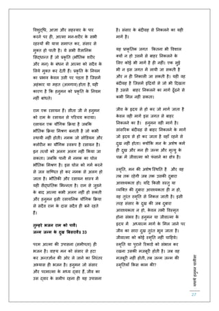 :यथाथथहनुमनचालीसा
27
ववशुद्चध, आज्ञा और सहस्त्रार के पार
करने पर ह , आत्मा मन-शर र के सभी
रहस्यों की यात्रा समाप्ि कर, संसार से
मुक्ि हो पािी है। ये सभी वैज्ञातनक
लसद्धान्ि हैं जो प्रकृ ति (भौतिक शर र
और मन) के बंधन से आत्मा को सदैव के
ललये मुक्ि कर देिीं हैं। प्रकृ ति के तनयम
का प्रभाव के वल उसी पर पड़िा है स्जसमें
अहंकार या महि (अलगाव) होिा है, यह
कारर् है कक हनुमन को प्रकृ ति के तनयम
नह ं बांधिे।
राम एक रसायन हैं। सीिा जी ने हनुमन
को राम के रसायन से पररचय कराया।
रसायन एक यौचगक कक्रया है जबकक
भौतिक कक्रया लमश्रर् बनािी है जो कभी
स्थायी नह ं होिी। नमक जो सोडडयम और
क्लोर न का यौचगक स्वरूप है रसायन है।
इन ित्वों को अलग अलग नह ं ककया जा
सकिा। जबकक पानी में नमक का घोल
भौतिक लमश्रर् है। इस घोल को गमि करने
से जल वास्ष्पि हो कर नमक से अलग हो
जािा है। भौतिकी और रसायन शास्त्र में
यह सैद्धांतिक लभन्निा है। राम से जुडने
के बाद आत्मा कभी अलग नह ं हो सकिी
और हनुमन इसी रसायतनक यौचगक कक्रया
से सदैव राम के दास सदैव ह बने रहिे
हैं।
तुम्हरे भजन राम को पावै।
जन्म जन्म के दुख बबसरावै॥ 33
परम आत्मा की उपासना (समीपिा) ह
भजन है। वाह्य मन को संसार से हटा
कर अन्िज्ञािन की ओर ले जाने का तनरंिर
अभ्यास ह भजन है। हनुमन जो संसार
और परमात्मा के मध्य द्वार हैं, जीव का
उस द्वार के समीप रहना ह यह उपासना
है। संसार के बंद ग्रह से तनकलने का यह
मागि है।
यह प्राकृ तिक जगि ककिना भी ववशाल
क्यों न हो उसमें से बाहर तनकलने के
ललए कोई भी मागि है ह नह ं। एक सुई
भी न इस जगि में लायी जा सकिी है
और न ह तनकाल जा सकिी है। यह वह
बंद ग्रह है स्जसमें इंहियों से जो भी हदखिा
है उससे बाहर तनकलने का मागि ढूाँढने से
कभी लमल नह ं सकिा।
जीव के हृदय से हो कर जो मागि जािा है
के वल वह मागि इस जगि से बाहर
तनकलने का है। हनुमन वह मागि है।
सांसररक बंद ग्रह से बाहर तनकलने के मागि
जो हृदय से हो कर जािा है वहााँ रहने से
दुख नह ं होिा। क्योंकक मन के अशेष कमि
ह दुख और मन ह जन्म और मृत्यु के
चक्र में जीवात्मा को िं साने का क्षेत्र है।
स्मृति, मन की अशेष स्स्थति है और वह
िब िक रहेगी जब िक उसकी दुबारा
आवश्यकिा हो। यहद ककसी वस्िु या
व्यस्क्ि की दुबारा आवश्यकिा ह न हो,
वह िुरंि स्मृति से तनकल जािी है। इसी
िरह संसार के दुख की जब दुबारा
आवश्यकिा न हो, के वल िभी ववस्मृि
होना संभव है। हनुमन या जीवात्मा के
हृदय में अध्यात्म मागि के लमल जाने पर
जीव का सारा दुख िुरंि भूल जािा है।
जीवात्मा को कोई स्मृति नह ं चाहहये।
स्मृति या पुराने ररकाडि को संभाल कर
रखना उसकी मजबूर होिी है। जब वह
मजबूर नह ं होिी, िब जन्म जन्म की
स्मृतियााँ ककस काम की?
 