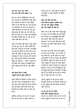 :यथाथथहनुमनचालीसा
28
अंत काल रघु वर पुर जायी।
जहां जन्म हरर भक्त कहाई ॥ 34
काल का अथि है अतनस्श्चििा और जब
मन में संशय या अतनस्श्चििा नह ं रहिी
और जीवात्मा के हृदय में सत्य हदखने
लगिा है िब वह काल का अन्ि है। काल
(या अतनश्चय) का अन्ि ह अमरिा है,
अथािि जीवात्मा अब अमर हो गया और
जन्म-मृत्यु का बंधन अब उसे नह ं रहा।
शर र का रहना या न रहना अब महत्वपूर्ि
ह नह ं है क्योंकक सत्य के ज्ञान से अब
उसका कोई बंधन नह ं रहा।
संसार को छोड़ना नह ं पड़िा, संसार अपने
आप ह छू ट जािा है, उसमें उसकी रुचच
नह ं रहिी, जैसे िेन के गंिव्य पर पहुाँचने
पर यात्री उस डडब्बे को छोड़ देिा है। अब
संसार को छोड़ने का शुभ समय आ गया
है, हनुमन के भजन से हृदय मागि से होिे
हुये वहााँ जाना है स्जसे परम धाम स्जसे
रघुवर पुर कहिे हैं। संसार से मुक्ि हो
कर स्जस परम आत्मा में समाहहि होने
वाल जीवात्मा की गति ह हरर भस्क्ि
है।
और देवता धचत्त न धरयी।
हनुमत सेई सबथ सुख करयी॥ 35
देविा प्रकृ ति के तनयमों पर स्स्थर रहिे हैं
और इस जगि में जीवात्माओं के जन्म
और मृत्यु पयंि उनकी देख भाल करिे हैं।
सूयि, चंि, पृथ्वी आहद देविा ह हैं। इन
देविाओं का उपयोग संसार में रहने िक
ह है।
इसललए, अध्यात्म या वह मन जो हृदय
मागि से इस संसार से मुक्ि कराने का
मागि है उस से वे सभी सुख प्राप्ि होिे हैं
जो प्रकृ ति या उनके देविाओं पर तनभिर
नह ं होिा।
संकट कटे ममटे सब पीरा।
जपत ननरन्तर हनुमत बलबीरा ||36
जय जय जय हनुमान गोसाईं।
कृ पा करो गुरुदेव क नाईं |37
संकट एक है और उसके कारर् पीड़ा बहुि
हैं। संकट मन की अस्स्थर दशा है स्जसमें
परम आत्मा का आत्मानुभूति नह ं होिी
और आत्मा पतिि होने लग जािी है।
हनुमान के मन में रहिे कोई संकट नह ं
आ सकिा इस ललये उनका तनरंिर स्मरर्
ह पयािप्ि है।
अब प्रश्न यह है कक आत्मा क्या हनुमन
को अपने मन में ककस बल से खींच कर
रख सकिी है? गुरु ह आत्मा को अपने
गुरुत्वाकषिर् के बल से अपनी ओर खींचिी
है। इसललये, हनुमन ह आत्मा के गुरु बन
जायें। हनुमन ह आत्मा को अपने गुरुत्व
से खींच कर रखने में सक्षम हैं। आत्मा की
हनुमन से बार बार एक ह तनवेदन है कक
वह हनुमन की गुरुत्व के तनयंत्रर् से सदैव
बंधा ह रहे स्जससे वह श्री राम के भगति
क्षेत्र से कभी बाहर ह न जा पाये।
आत्मा, हनुमन के इस कृ पा का सदैव
धन्यवाद करिी है। यह ककिनी अच्छी शिि
है और हनुमन इस प्रेम प्रस्िाव को सहषि
ग्रहर् करिे हैं।
जो सत बार पाठ कर कोई।
छू टई बजन्द महासुख होई ||38
सि बार का अथि है सच्चे मन से। जो भी
आत्मा, हनुमन को सच्चे मन से पाठ या
 