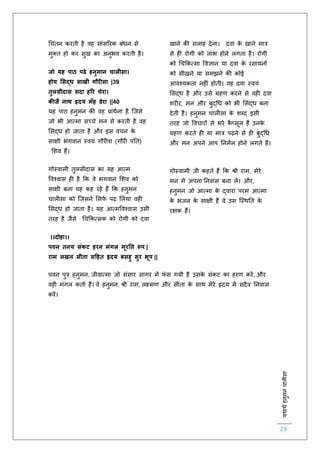 :यथाथथहनुमनचालीसा
29
चचंिन करिी है वह सांसररक बंधन से
मुक्ि हो कर सुख का अनुभव करिी है।
जो यह पाठ पढे हनुमान चालीसा।
होय मसद्ध साखी गौरीसा |39
तुलसीदास सदा हरर चेरा।
क जै नाथ हृदय मूँह डेरा ||40
यह पाठ हनुमन की वह प्राथिना है स्जसे
जो भी आत्मा सच्चे मन से करिी है वह
लसद्ध हो जािा है और इस वचन के
साक्षी भगवान स्वयं गौर श (गौर पति)
लशव हैं।
गोस्वामी िुलसीदास का यह आत्म
ववश्वास ह है कक वे भगवान लशव को
साक्षी बना यह कह रहे हैं कक हनुमन
चाल सा को स्जसने लसिि पढ़ ललया वह
लसद्ध हो जािा है। यह आत्मववश्वास उसी
िरह है जैसे चचककत्सक को रोगी को दवा
खाने की सलाह देना। दवा के खाने मात्र
से ह रोगी को लाभ होने लगिा है। रोगी
को चचककत्सा ववज्ञान या दवा के रसायनों
को सीखने या समझने की कोई
आवश्यकिा नह ं होिी। वह दवा स्वयं
लसद्ध है और उसे ग्रहर् करने से वह दवा
शर र, मन और बुद्चध को भी लसद्ध बना
देिी है। हनुमन चाल सा के शब्द इसी
िरह जो ववचारों से भरे कै प्सूल हैं उनके
ग्रहर् करिे ह या मात्र पढ़ने से ह बुद्चध
और मन अपने आप तनमिल होने लगिे हैं।
गोस्वामी जी कहिे हैं कक श्री राम, मेरे
मन में अपना तनवास बना लें। और,
हनुमन जो आत्मा के द्वारा परम आत्मा
के भजन के साक्षी हैं वे उस स्स्थति के
रक्षक हैं।
।।दोहा।।
पवन तनय संकट हरन मंगल मूरनत रूप |
राम लखन सीता सहहत हृदय बसहु सुर भूप ||
पवन पुत्र हनुमन, जीवात्मा जो संसार सागर में िं स गयी है उसके संकट का हरर् करें, और
वह मंगल किाि हैं। वे हनुमन, श्री राम, लक्ष्मर् और सीिा के साथ मेरे हृदय में सदैव तनवास
करें।
 