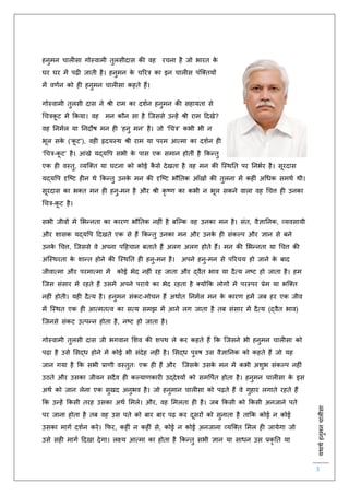 :यथाथथहनुमनचालीसा
3
हनुमन चाल सा गोस्वामी िुलसीदास की वह रचना है जो भारि के
घर घर में पढ़ जािी है। हनुमन के चररत्र का इन चाल स पंस्क्ियों
में वर्िन को ह हनुमन चाल सा कहिे हैं।
गोस्वामी िुलसी दास ने श्री राम का दशिन हनुमन की सहायिा से
चचत्रकू ट में ककया। वह मन कौन सा है स्जससे उन्हें श्री राम हदखे?
वह तनमिल या तनदोष मन ह ‘हनु मन’ है। जो ‘चचत्र’ कभी भी न
भूल सके (‘कू ट’), वह हृदयस्थ श्री राम या परम आत्मा का दशिन ह
‘चचत्र-कू ट’ है। आंखे यद्यवप सभी के पास एक समान होिीं है ककन्िु
एक ह वस्िु, व्यस्क्ि या घटना को कोई कै से देखिा है वह मन की स्स्थति पर तनभिर है। सूरदास
यद्यवप दृस्ष्ट ह न थे ककन्िु उनके मन की दृस्ष्ट भौतिक आाँखों की िुलना में कह ं अचधक समथि थी।
सूरदास का भक्ि मन ह हनु-मन है और श्री कृ ष्र् का कभी न भूल सकने वाला वह चचत्त ह उनका
चचत्र-कू ट है।
सभी जीवों में लभन्निा का कारर् भौतिक नह ं है बस्ल्क वह उनका मन है। संि, वैज्ञातनक, व्यवसायी
और शासक यद्यवप हदखिे एक से हैं ककन्िु उनका मन और उनके ह संकल्प और ज्ञान से बने
उनके चचत्त, स्जससे वे अपना पहहचान बिािे हैं अलग अलग होिे हैं। मन की लभन्निा या चचत्त की
अस्स्थरिा के शान्ि होने की स्स्थति ह हनु-मन है। अपने हनु-मन से पररचय हो जाने के बाद
जीवात्मा और परमात्मा में कोई भेद नह ं रह जािा और द्वैि भाव या दैत्य नष्ट हो जािा है। हम
स्जस संसार में रहिे हैं उसमें अपने पराये का भेद रहिा है क्योंकक लोगों में परस्पर प्रेम या भस्क्ि
नह ं होिी। यह दैत्य है। हनुमन संकट-मोचन हैं अथािि तनमिल मन के कारर् हमें जब हर एक जीव
में स्स्थि एक ह आत्मित्व का सत्य समझ में आने लग जािा है िब संसार में दैत्य (द्वैि भाव)
स्जनसे संकट उत्पन्न होिा है, नष्ट हो जािा है।
गोस्वामी िुलसी दास जी भगवान लशव की शपथ ले कर कहिे हैं कक स्जसने भी हनुमन चाल सा को
पढ़ा है उसे लसद्ध होने में कोई भी संदेह नह ं है। लसद्ध पुरुष उस वैज्ञातनक को कहिे हैं जो यह
जान गया है कक सभी प्रार्ी वस्िुिः एक ह हैं और स्जसके उसके मन में कभी अशुभ संकल्प नह ं
उठिे और उसका जीवन सदैव ह कल्यार्कार उद्देश्यों को समवपिि होिा है। हनुमन चाल सा के इस
अथि को जान लेना एक सुखद अनुभव है। जो हनुमान चाल सा को पढ़िे हैं वे गुहार लगािे रहिे हैं
कक उन्हें ककसी िरह उसका अथि लमले। और, वह लमलिा ह है। जब ककसी को ककसी अनजाने पिे
पर जाना होिा है िब वह उस पिे को बार बार पढ़ कर दूसरों को सुनािा है िाकक कोई न कोई
उसका मागि दशिन करे। किर, कह ं न कह ं से, कोई न कोई अनजाना व्यस्क्ि लमल ह जायेगा जो
उसे सह मागि हदखा देगा। लक्ष्य आत्मा का होिा है ककन्िु सभी ज्ञान या साधन उस प्रकृ ति या
 