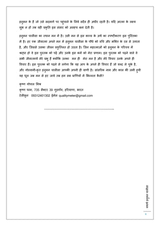 :यथाथथहनुमनचालीसा
4
हनुमन के हैं जो उसे सदमागि पर पहुंचाने के ललये सदैव ह अधीर रहिी है। यहद आत्मा के लक्ष्य
शुभ न हों िब वह प्रकृ ति इस संसार को असह्य बना देिी है।
हनुमन चाल सा का स्थान मन में है। उसी मन से इस काव्य के अथि का स्पष्ट करर् इस पुस्स्िका
में है। हर एक जीवात्मा अपने मन में हनुमन चाल सा के पौधे को रुचच और भस्क्ि के रस से उगािा
है, और स्जससे उसका जीवन प्रिु स्ल्लि हो उठिा है। स्जन महात्माओं को हनुमन के पररचय में
श्रद्धा हो वे इस पुस्िक को पढ़ें और उनके इस कमि को मेरा प्रर्ाम। इस पुस्िक को पढ़ने वाले वे
सभी जीवात्मायें मेरे प्रभु हैं क्योंकक उनका मन ह मेरा मन है और मेरे ववचार उनके अपने ह
ववचार हैं। इस पुस्िक को पढ़ने से लगेगा कक यह आप के अपने ह ववचार हैं जो शब्द ले चुके है,
और गोस्वामी-कृ ि हनुमन चाल सा आपकी अपनी ह वार्ी है। सांसररक नाम और काल की जमी हुयी
यह धूल जब मन से हट जाये िब हम सब प्राणर्यों में लभन्निा कै सी?
कृ ष्र् गोपाल लमश्र
कृ ष्र् धाम, 735 सैक्टर 39 गुड़गााँव, हररयार्ा, भारि
टेल फ़ू न 09312401302 ईमेल qualitymeter@gmail.com
……………………………………………………………..
 