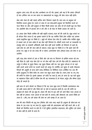 :यथाथथहनुमनचालीसा
8
हनुमन (शांि मन) की वह सेवा अस्वीकार कर द थी। इसका अथि यह है कक संसार (ववचारों
से भरा अस्स्थर मन या भव सागर या संभावनाओं का समुि) की सेवा सरल नह ं होिी।
सेवा लोग लेना ह नह ं चाहिे, बस्ल्क लोग तनयंत्रर् चाहिे हैं। शांि मन या हनुमन को
तनयंबत्रि करना दुष्कर है। रावर् ने लंका में उस सेवा-भावी हनुमन को तनयंबत्रि करने का
यत्न ककया था और उसी हनुमन ने बबना ककसी प्रयास उस लंका को ह भस्मी भूि कर हदया
था। इसललये सेवा में इंिजार भी न करें और न ह सेवा के ककसी अवसर को जाने दें।
दर असल सेवा ककसी व्यस्क्ि की नह ं प्रकृ ति स्वरूपा, परम मााँ की जािी है। भूख लगने पर
ह भोजन वप्रय लगिा है यह इसका प्रमार् है कक वह व्यस्क्ि स्जसे सेवा चाहहए वह स्वयम
अपने प्राकृ तिक भूख पर तनभिर है । भूखे को भोजन देना सेवा है। जबकक कौन व्यस्क्ि भूखा
है उसका आप से क्या संबंध है यह सेवा नह ं तनयंत्रर् है। नौकर करने वाले या व्यवसायी या
मजबूर लोग या सरकार अचधकार , कभी सेवा नह ं करिे क्योंकक जो तनयंत्रर् में रहिे हों,
उन्हें सेवा का अथि भी ज्ञाि नह ं हो सकिा। स्वाद भूख पर तनभिर है न कक खाने वाले की
इच्छा पर। भूख न हो िब स्वाद भी न रहेगा। अनावश्यक सेवा (भोजन देना) िब सेवा न रह
जायेगी।
इसी िरह, सेवा मांगने से जब न लमले और उसे बल या तनयंत्रर् से हालसल करना पड़े िब
यह हहंसा है। इसी िरह सेवा देने पर जो सेवा नह ं लेिा उसे भी पीड़ा होिी है। महाभारि में
अजुिन ने भीष्म से युद्ध ककया। यह युद्ध हहंसक नह ं था। यह युद्ध स्वेच्छा से था जहां
सभी अपने अपने प्रार्ों का उत्सगि करने को आिुर थे। क्योंकक, उस युद्ध में उनके श्रेष्ठिम
ववचारों की आहुति से प्राप्ि होने वाला, तनवविवाद या तनवविचार सत्य अपेक्षक्षि था। मन की
शांति (हनुमन) के ललये शर र का त्याग एक बहुि सस्िा सौदा है। त्याग, सेवा या िप, मन
की शांति के प्रयोग हैं। इससे अहंकार जो शर र का नाम है, नष्ट हो जािा है। यह धमि युद्ध
या महाभारि हहंसा नह ं है बस्ल्क प्रेम की वह पराकाष्ठा है जो के वल अजुिन और भीष्म (दादा
पोिे) ह जानिे हैं।
इसी क्रम में आगे सोचने पर लमलिा है कक वह परम भूख क्या है स्जसकी आवश्यकिा सब
को सभी समय होिी है और स्जसे देने या लेने से प्रसन्निा होिी है। मन की शांति या
सद्भाव ह संसार की वह भूख है। संसार की सेवा के इस अथि को जाने बबना परम आत्मा से
प्रेम नह ं हो सकिा। परम आत्मा से प्रेम होने के उपरांि, वह जीवात्मा िब आत्म तनभिर हो
जािा है । और, िब उसे संसार की सेवा का अथि समझ में आ जािा है।
मन की शांि स्स्थति को हनु मन (तनमिल और शांि मन) कहिे हैं। हनुमन ह सीिा-राम का
सेवक के उस परम पद का नाम है। हनुमन कभी भी अनावश्यक कमि नह ं करिे और न ह
ककसी को तनयंबत्रि करिे या होिे हैं। वे ह भुस्क्ि (सांसररक प्रसन्निा) और मुस्क्ि (जो संसार
से बंधा नह ं है) दोनों के दािा हैं।
.......................................................................................
 