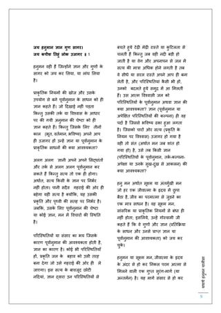 :यथाथथहनुमनचालीसा
9
जय हनुमान ज्ञान गुण सागर।
जय कपीश नतहुं लोक उजागर ॥ 1
हनुमन वह हैं स्जन्होंने ज्ञान और गुर्ों के
सागर को जय कर ललया, या लांघ ललया
है।
प्राकृ तिक तनयमों की खोज और उसके
उपयोग से बने पूवािनुमान के साधन को ह
ज्ञान कहिे हैं। जो हदखाई नह ं पड़िा
ककन्िु उसकी िकि या ववश्वास के आधार
पर की गयी अनुमान की चेष्टा को ह
ज्ञान कहिे हैं। ककन्िु स्जसके ललए िीनों
काल (भूि, वििमान, भववष्य) अपने आप
ह उजागर हों उन्हें ज्ञान या पूवािनुमान के
प्राकृ तिक साधनों की क्या आवश्यकिा?
अलग अलग ज्ञानी अपने अपने लसद्धांिों
और िकि से अलग अलग पूवािनुमान कर
सकिे हैं ककन्िु सत्य िो एक ह होगा।
अथािि, सत्य ककसी के ज्ञान पर तनभिर
नह ं होिा। पानी सदैव गहराई की ओर ह
बहेगा यह सत्य है क्योंकक, यह उसकी
प्रकृ ति और पृथ्वी की सिह पर तनभिर है।
जबकक, उसके ललए पूवािनुमान की चेष्टा
या कोई ज्ञान, मन में ववचारों की स्स्थति
है।
पररस्स्थतियों या संसार का भय स्जसके
कारर् पूवािनुमान की आवश्यकिा होिी है,
ज्ञान का कारर् है। कोई भी पररस्स्थतियााँ
हों, प्रकृ ति जल के बहाव को उसी िरह
बना देगा जो उसे गहराई की ओर ह ले
जाएगा। इस सत्य के बावजूद छोट
नहदयां, ज्ञान द्वारा उन पररस्स्थतियों से
बचिे हुये टेढ़ मेढ़ रास्िे या कु हटलिा से
चलिीं हैं ककन्िु जब वह नद बड़ी हो
जािी है या वेग और अपनापन से जल में
सत्य की मात्रा अचधक होने लगिी है िब
वे सीधे या सरल रास्िे अपने आप ह बना
लेिीं है, और पररस्स्थतियां कै सी भी हों,
उनको बदलिे हुये समुि में आ लमलिीं
हैं। उस आत्म ववश्वासी जल को
पररस्स्थतियों के पूवािनुमान अथवा ज्ञान की
क्या आवश्यकिा? ज्ञान (पूवािनुमान या
अपेक्षक्षि पररस्स्थतियों की कल्पना) ह वह
पदाि है स्जससे भववष्य ढका हुआ लगिा
है। स्जसको चारों ओर सत्य (प्रकृ ति के
तनयम पर ववश्वास) उजागर हो गया है
वह िो संि (अथािि मन जब शांि हो
गया हो) है, उसे िब ककसी ज्ञान
(पररस्स्थतियों के पूवािनुमान, िकि -कल्पना-
अपेक्षा या उनके सुख-दुख से आकलन) की
क्या आवश्यकिा?
हनु मन अथािि सूक्ष्म या अंिमुिखी मन
जो हर एक जीवात्मा के हृदय में छु पा
बैठा है, जीव का परमात्मा से जुडने का
एक मात्र साधन है। वह सूक्ष्म मन,
सांसररक या प्राकृ तिक तनयमों से बंधा ह
नह ं होिा; इसललये, उन्हें गोस्वामी जी
कहिे हैं कक वे गुर्ों और ज्ञान (प्रतिकक्रया
के साधन और उनसे प्राप्ि ज्ञान या
पूवािनुमान की आवश्यकिा) को जय कर
चुके ।
हनुमन या सूक्ष्म मन, जीवात्मा के हृदय
के अंदर से हो कर तनकल परम आत्मा से
लमलने वाल एक गुप्ि सुरंग-मागि (या
अन्िमिन) है। यह मागि संसार से हो कर
 