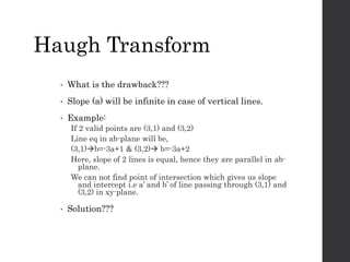 • What is the drawback???
• Slope (a) will be infinite in case of vertical lines.
• Example:
If 2 valid points are (3,1) and (3,2)
Line eq in ab-plane will be,
(3,1)b=-3a+1 & (3,2) b=-3a+2
Here, slope of 2 lines is equal, hence they are parallel in ab-
plane.
We can not find point of intersection which gives us slope
and intercept i.e a’ and b’ of line passing through (3,1) and
(3,2) in xy-plane.
• Solution???
Haugh Transform
 