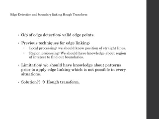 • O/p of edge detection: valid edge points.
• Previous techniques for edge linking:
 Local processing: we should know position of straight lines.
 Region processing: We should have knowledge about region
of interest to find out boundaries.
• Limitation: we should have knowledge about patterns
prior to apply edge linking which is not possible in every
situations.
• Solution??  Hough transform.
Edge Detection and boundary linking Hough Transform
 