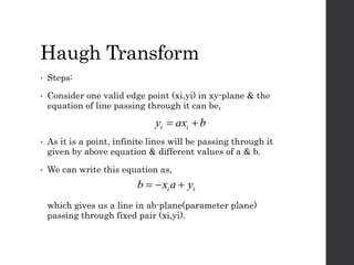 Haugh Transform
• Steps:
• Consider one valid edge point (xi,yi) in xy-plane & the
equation of line passing through it can be,
• As it is a point, infinite lines will be passing through it
given by above equation & different values of a & b.
• We can write this equation as,
which gives us a line in ab-plane(parameter plane)
passing through fixed pair (xi,yi).
baxy ii 
ii yaxb 
 