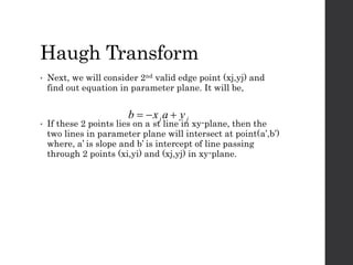 Haugh Transform
• Next, we will consider 2nd valid edge point (xj,yj) and
find out equation in parameter plane. It will be,
• If these 2 points lies on a st line in xy-plane, then the
two lines in parameter plane will intersect at point(a’,b’)
where, a’ is slope and b’ is intercept of line passing
through 2 points (xi,yi) and (xj,yj) in xy-plane.
jj yaxb 
 