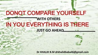 DONOT COMPARE YOURSELF
WITH OTHERS
IN YOU EVERYTHING IS THERE
JUST GO AHEAD
Dr KHALID B.M drkhalidbaba46@gmail.com
 