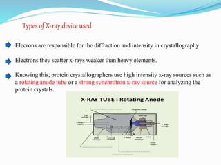 Types of X-ray device used
Elecrons are responsible for the diffraction and intensity in crystallography
Electrons they scatter x-rays weaker than heavy elements.
Knowing this, protein crystallographers use high intensity x-ray sources such as
a rotating anode tube or a strong synchrotron x-ray source for analyzing the
protein crystals.
 