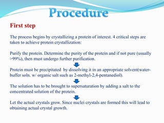First step
The process begins by crystallizing a protein of interest. 4 critical steps are
taken to achieve protein crystallization:
Purify the protein. Determine the purity of the protein and if not pure (usually
>99%), then must undergo further purification.
Protein must be precipitated by dissolving it in an appropriate solvent(water-
buffer soln. w/ organic salt such as 2-methyl-2,4-pentanediol).
The solution has to be brought to supersaturation by adding a salt to the
concentrated solution of the protein.
Let the actual crystals grow. Since nuclei crystals are formed this will lead to
obtaining actual crystal growth.
 