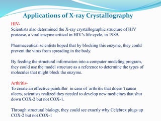 Applications of X-ray Crystallography
HIV-
Scientists also determined the X-ray crystallographic structure of HIV
protease, a viral enzyme critical in HIV’s life cycle, in 1989.
Pharmaceutical scientists hoped that by blocking this enzyme, they could
prevent the virus from spreading in the body.
By feeding the structural information into a computer modeling program,
they could use the model structure as a reference to determine the types of
molecules that might block the enzyme.
Arthritis-
To create an effective painkiller in case of arthritis that doesn’t cause
ulcers, scientists realized they needed to develop new medicines that shut
down COX-2 but not COX-1.
Through structural biology, they could see exactly why Celebrex plugs up
COX-2 but not COX-1
 