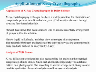 Applications of X-ray Crystallography
Applications of X-Ray Crystallography in Dairy Science
X-ray crystallography technique has been a widely used tool for elucidation of
compounds present in milk and other types of information obtained through
structure function relationship.
Stewart has shown that even solutions tend to assume an orderly arrangement
of groups within the solution.
Hence, liquid milk should, and does show some type of arrangement.
The mineral constituent and lactose are the only true crystalline constituents in
dairy products that can be analyzed by X-ray.
Analysis of Milk Stones
X-ray diffraction technique has also been applied for analysing the chemical
composition of milk stones. Since each chemical compound gives a definite
pattern on a photographic film according to atomic arrangement, X-rays can be
used for qualitative chemical analysis as well as structural analysis.
 