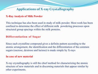 Applications of X-ray Crystallography
X-Ray Analysis of Milk Powder
This technique has also been used in study of milk powder. Most work has been
confined to determine the effect of different milk powdering processes upon
structural group spacings within the milk proteins.
Differentiation of Sugar
Since each crystalline compound gives a definite pattern according to the
atomic arrangement, the identification and the differentiation of the common
sugars (sucrose, dextrose and lactose) is made simple by X-rays
In case of new material
X-ray crystallography is still the chief method for characterizing the atomic
structure of new materials and in discerning materials that appear similar by
other experiments.
 