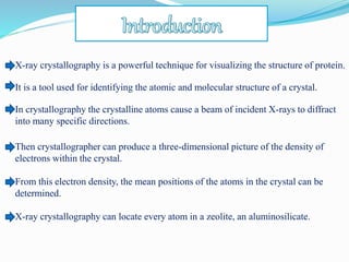 X-ray crystallography is a powerful technique for visualizing the structure of protein.
It is a tool used for identifying the atomic and molecular structure of a crystal.
In crystallography the crystalline atoms cause a beam of incident X-rays to diffract
into many specific directions.
Then crystallographer can produce a three-dimensional picture of the density of
electrons within the crystal.
From this electron density, the mean positions of the atoms in the crystal can be
determined.
X-ray crystallography can locate every atom in a zeolite, an aluminosilicate.
 