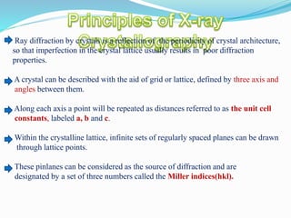 Ray diffraction by crystals is a reflection of the periodicity of crystal architecture,
so that imperfection in the crystal lattice usually results in poor diffraction
properties.
A crystal can be described with the aid of grid or lattice, defined by three axis and
angles between them.
Along each axis a point will be repeated as distances referred to as the unit cell
constants, labeled a, b and c.
Within the crystalline lattice, infinite sets of regularly spaced planes can be drawn
through lattice points.
These pinlanes can be considered as the source of diffraction and are
designated by a set of three numbers called the Miller indices(hkl).
 
