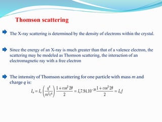 Thomson scattering
The X-ray scattering is determined by the density of electrons within the crystal.
Since the energy of an X-ray is much greater than that of a valence electron, the
scattering may be modeled as Thomson scattering, the interaction of an
electromagnetic ray with a free electron
The intensity of Thomson scattering for one particle with mass m and
charge q is:
 