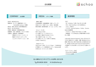 会社概要
会社名：株式会社schoo
事業内容：オンライン動画学習サービス
 　 　 　 　 　「schooWEB-‐‑‒campus」の運営
資本⾦金金：5億1,300万円（資本準備⾦金金含む）
設⽴立立⽇日：2011年年10⽉月3⽇日
代表者：森健志郎郎（代表取締役社⻑⾧長）
従業員数：49名（役員社員、アルバイト含む）
主要株主：森健志郎郎（代表取締役）
伊藤忠テクノロジーベンチャーズ
電通デジタルホールディングス
リンクアンドモチベーション 　ほか
【新聞・雑誌】
⽇日本経済新聞｜⽇日経産業新聞｜⽇日経トップリーダー
⽇日経ビジネス｜⽇日経パソコン｜AERA  ｜朝⽇日新聞
東京IT新聞｜週刊東洋経済｜クーリエ・ジャポン｜R25
【テレビ・ラジオ】
NHK「おはよう⽇日本」
テレビ東京「モーニングサテライト」
テレビ朝⽇日「津⽥田⼤大介の⽇日本にプラス」
TBS「別冊アサ（秘）ジャーナル」
テレビ東京「オードリーの神アプリ新世紀」
J-‐‑‒WAVE「MakeIT21」
【WEBメディア】
TechCrunch｜CNET｜エンジニアtype  ｜  THEBRIDGE
ICT教育ニュース｜東洋経済オンライン｜Markezine等
CINRA.net｜ライフハッカー⽇日本版
法⼈人様向けビジネスプランのお問い合わせ先
📞:03-­‐6416-­‐1614 ✉:biz@schoo.jp
      COMPANY      会社概要       MEDIA      メディア掲載
【PC】
・OS：Windows  7  以降降  /  Mac  OS  10.6  以降降
・CPU：Intel  Core2Duo  1.83  GHz相当以上
・メモリ：4GB以上
・ブラウザ：Internet  Explorer、Firefox、Chrome、
Safariの各最新版
・プラグイン：Adobe  Flash  Player  11.7以降降
・回線速度度：下り3.6Mbps以上の速度度が維持できる安
定した環境
※Microsoft  Internet  Explorer6,7,8のいずれかのブラ
ウザをご使⽤用されている場合、授業⼀一覧が表⽰示されない、
授業へ参加できない等の不不具合が起こる可能性がありま
す。お⼿手数ですがMicrosoft  Internet  Explorer以外の、
上記推奨ブラウザをお使いいただけますようお願いいた
します。
【スマートフォン・iPad】
・iPhone/iPad  iOS最新版
・Android  4.3以降降
      推奨環境
13	
 