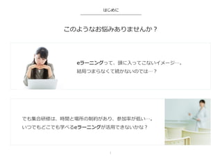 このようなお悩みありませんか？
はじめに
eラーニングって、頭に⼊入ってこないイメージ…。
結局つまらなくて続かないのでは…？
でも集合研修は、時間と場所の制約があり、参加率率率が低い…。
いつでもどこでも学べるeラーニングが活⽤用できないかな？
1	
 