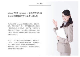 schoo  WEB-‐‑‒campus  ビジネスプランは
そんな企業様の声から誕⽣生しました
「schoo  WEB-‐‑‒campus」が誕⽣生したのは、  2012年年。
当時、すでにインターネットで学習動画を⾒見見ることは
⼀一般的でしたが、多くのeラーニングは「つまらない」
「頭に⼊入ってこない」「また⾒見見たいと思わない」もの
であり、⾃自発的かつ継続的に学習できるツールではあ
りませんでした。
そこで、「また⾒見見たいと思う学習体験」に徹底的にこ
だわって、本当に学習効果のあるeラーニングを作ろう
として誕⽣生したのが  「schoo  WEB-‐‑‒campus」。
現在はビジネスパーソンを中⼼心に、20万⼈人以上の⽅方に
ご利利⽤用いただいております。
はじめに
2	
 
