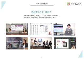 −	
スクーの特徴  :  01
思わず⾒見見⼊入る、⾯面⽩白さ
学習効果の最⼤大化に徹底し、コンテンツを作っています。
また⾒見見たくなる体験が、学習習慣の定着を促します。
4	
 