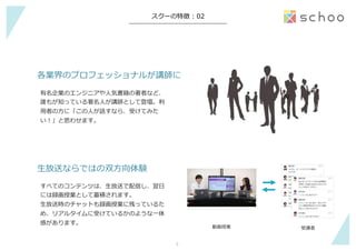 −	
スクーの特徴  :  02
⽣生放送ならではの双⽅方向体験
すべてのコンテンツは、⽣生放送で配信し、翌⽇日
には録画授業として蓄積されます。
⽣生放送時のチャットも録画授業に残っているた
め、リアルタイムに受けているかのような⼀一体
感があります。
各業界のプロフェッショナルが講師に
有名企業のエンジニアや⼈人気書籍の著者など、
誰もが知っている著名⼈人が講師として登壇。利利
⽤用者の⽅方に「この⼈人が話すなら、受けてみた
い！」と思わせます。
動画授業 受講者
5	
 