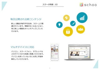 −	
スクーの特徴  :  03
毎⽇日公開される新コンテンツ
新しい講座が毎⽉月平均50本、スクー上で開
講されています。情報が古くなることなく、
常に新しい情報をキャッチアップしていた
だけます。
マルチデバイスに対応
パソコン、スマートフォン、タブレッドな
どのデバイスから快適に受講いただけます。
パソコンを持っていない⽅方にも同じ学習体
験をしていただけます。
6	
 
